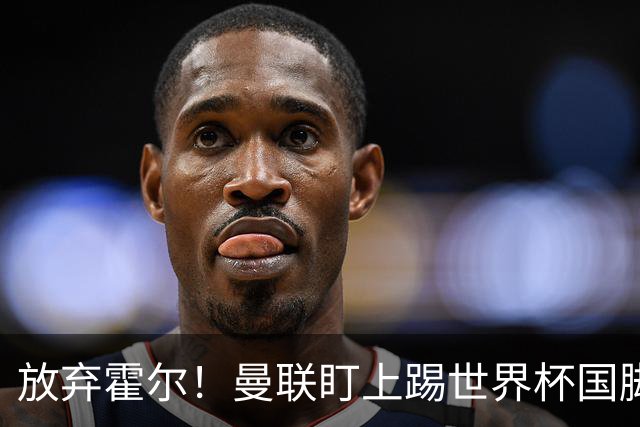 放弃霍尔！曼联盯上踢世界杯国脚，身价2500万，19岁小将迎来大考